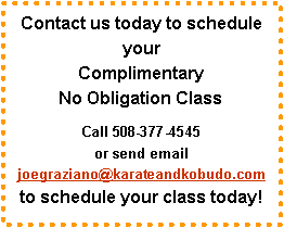 Text Box: Contact us today to schedule your 
Complimentary 
No Obligation ClassCall 508-377-4545 
or send email joegraziano@karateandkobudo.com 
to schedule your class today!
